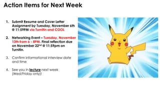 Action Items for Next Week
1. Submit Resume and Cover Letter
Assignment by Tuesday, November 6th
@ 11:59PM via Turnitin and COOL
2. Networking Event – Tuesday, November
13th from 6 - 8PM. Final reflection due
on November 22nd @ 11:59pm on
Turnitin.
3. Confirm informational interview date
and time
4. See you in lecture next week
(Wed/Friday only)!
 