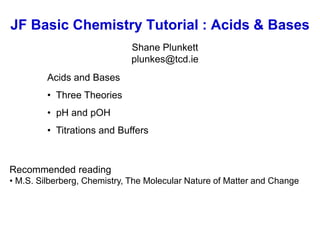 JF Basic Chemistry Tutorial : Acids & Bases
Shane Plunkett
plunkes@tcd.ie
Acids and Bases
• Three Theories
• pH and pOH
• Titrations and Buffers
Recommended reading
• M.S. Silberberg, Chemistry, The Molecular Nature of Matter and Change
 