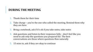 DURING THE MEETING
1. Thank them for their time
2. Take charge – you’re the one who called the meeting. Remind them why
they are here
3. Bring a notebook, ask if it’s ok if you take notes, take notes
4. Ask questions and listen to their responses fully – don’t feel like you
need to ask only the questions you prepared for. The best
conversations are those where questions flow naturally
5. 15 mins in, ask if they are okay to continue
 