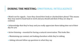 DURING THE MEETING: EMOTIONAL INTELLIGENCE
• Watch out for signals – have they closed their book or checked their phone? This means
they may need to head back to work and you should ask them if they are okay to
continue
• Acknowledge that they’re busy and you really appreciate them taking time out of their
day for you
• Active listening – essential for having a natural conversation. This looks like:
o Maintaining eye contact; not looking elsewhere while they’re talking
o Asking relevant follow up questions to what they say
 