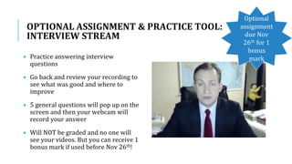 OPTIONAL ASSIGNMENT & PRACTICE TOOL:
INTERVIEW STREAM
• Practice answering interview
questions
• Go back and review your recording to
see what was good and where to
improve
• 5 general questions will pop up on the
screen and then your webcam will
record your answer
• Will NOT be graded and no one will
see your videos. But you can receive 1
bonus mark if used before Nov 26th!
Optional
assignment
due Nov
26th for 1
bonus
mark
 