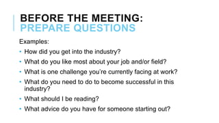 BEFORE THE MEETING:
PREPARE QUESTIONS
Examples:
• How did you get into the industry?
• What do you like most about your job and/or field?
• What is one challenge you’re currently facing at work?
• What do you need to do to become successful in this
industry?
• What should I be reading?
• What advice do you have for someone starting out?
 