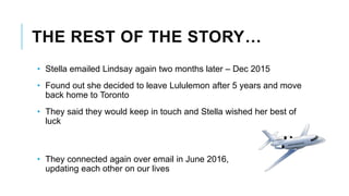 THE REST OF THE STORY…
• Stella emailed Lindsay again two months later – Dec 2015
• Found out she decided to leave Lululemon after 5 years and move
back home to Toronto
• They said they would keep in touch and Stella wished her best of
luck
• They connected again over email in June 2016,
updating each other on our lives
 