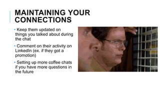 MAINTAINING YOUR
CONNECTIONS
• Keep them updated on
things you talked about during
the chat
• Comment on their activity on
LinkedIn (ex. if they got a
promotion)
• Setting up more coffee chats
if you have more questions in
the future
 