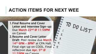 ACTION ITEMS FOR NEXT WEE
1.Final Resume and Cover
Letter and Interview Sign-up:
Due March 22nd @ 11:59PM
on Canvas
2.Resume and Cover Letter
Draft: Peer review due March
14th 6PM - 8PM* at CPA Hall.
Final sign-up on COOL. Final
reflection due Apr. 5th @
 