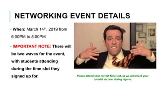 NETWORKING EVENT DETAILS
• When: March 14th, 2019 from
6:00PM to 8:00PM
• IMPORTANT NOTE: There will
be two waves for the event,
with students attending
during the time slot they
signed up for. Please attend your correct time slot, as we will check your
tutorial section during sign-in.
 