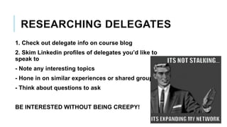 RESEARCHING DELEGATES
1. Check out delegate info on course blog
2. Skim Linkedin profiles of delegates you’d like to
speak to
- Note any interesting topics
- Hone in on similar experiences or shared groups
- Think about questions to ask
BE INTERESTED WITHOUT BEING CREEPY!
 