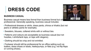 DRESS CODE
BUSINESS CASUAL
Business casual means less formal than business formal but still
professional. Generally speaking, business casual includes:
• Professional dresses or skirts, dress pants, chinos or khakis (but not
jeans or athletic pants for example).
• Sweaters, blouses, collared shirts with or without ties.
• Patterns and colours are acceptable as business casual (but not
hoodies, t-shirts/tank tops, or tops with slogans).
• Clothing should be crisp and not wrinkled.
• Footwear should still be professional for an office setting such as
loafers, dress shoes or boots, heels/pumps, or flats (e.g. not flip flops
or running shoes).
 