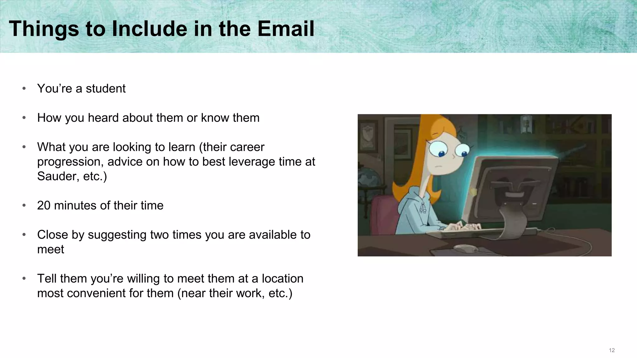 12
Things to Include in the Email
• You’re a student
• How you heard about them or know them
• What you are looking to learn (their career
progression, advice on how to best leverage time at
Sauder, etc.)
• 20 minutes of their time
• Close by suggesting two times you are available to
meet
• Tell them you’re willing to meet them at a location
most convenient for them (near their work, etc.)
 