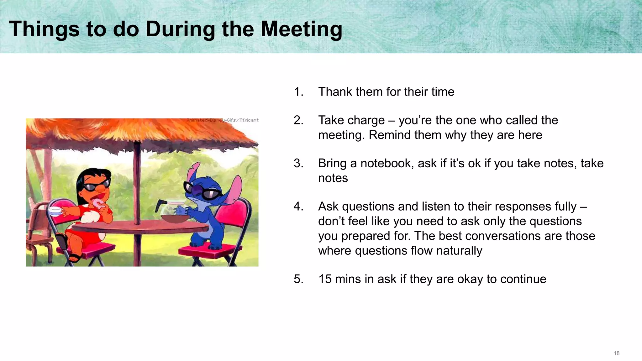 18
Things to do During the Meeting
1. Thank them for their time
2. Take charge – you’re the one who called the
meeting. Remind them why they are here
3. Bring a notebook, ask if it’s ok if you take notes, take
notes
4. Ask questions and listen to their responses fully –
don’t feel like you need to ask only the questions
you prepared for. The best conversations are those
where questions flow naturally
5. 15 mins in ask if they are okay to continue
 