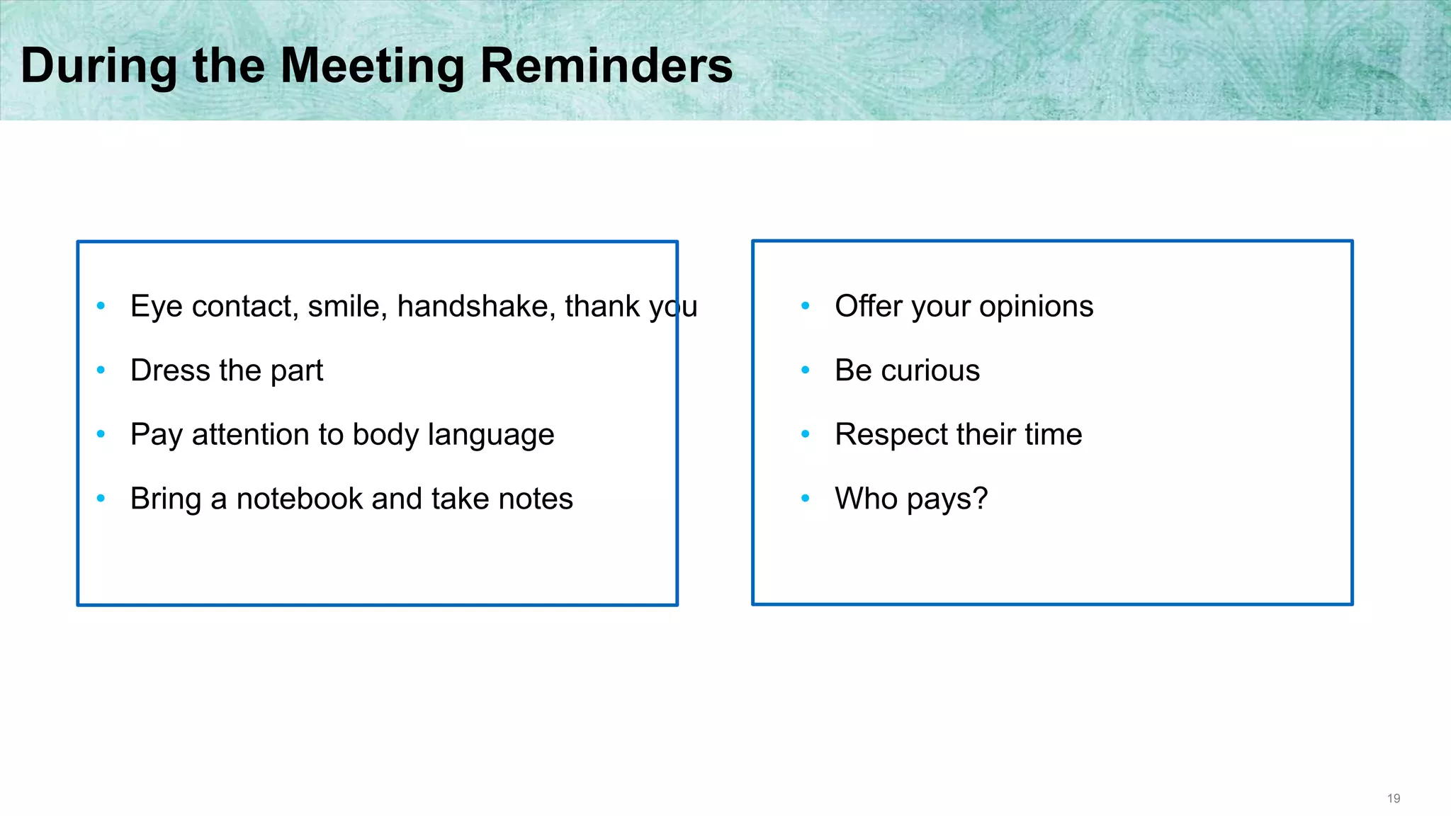 19
During the Meeting Reminders
• Eye contact, smile, handshake, thank you
• Dress the part
• Pay attention to body language
• Bring a notebook and take notes
• Offer your opinions
• Be curious
• Respect their time
• Who pays?
 