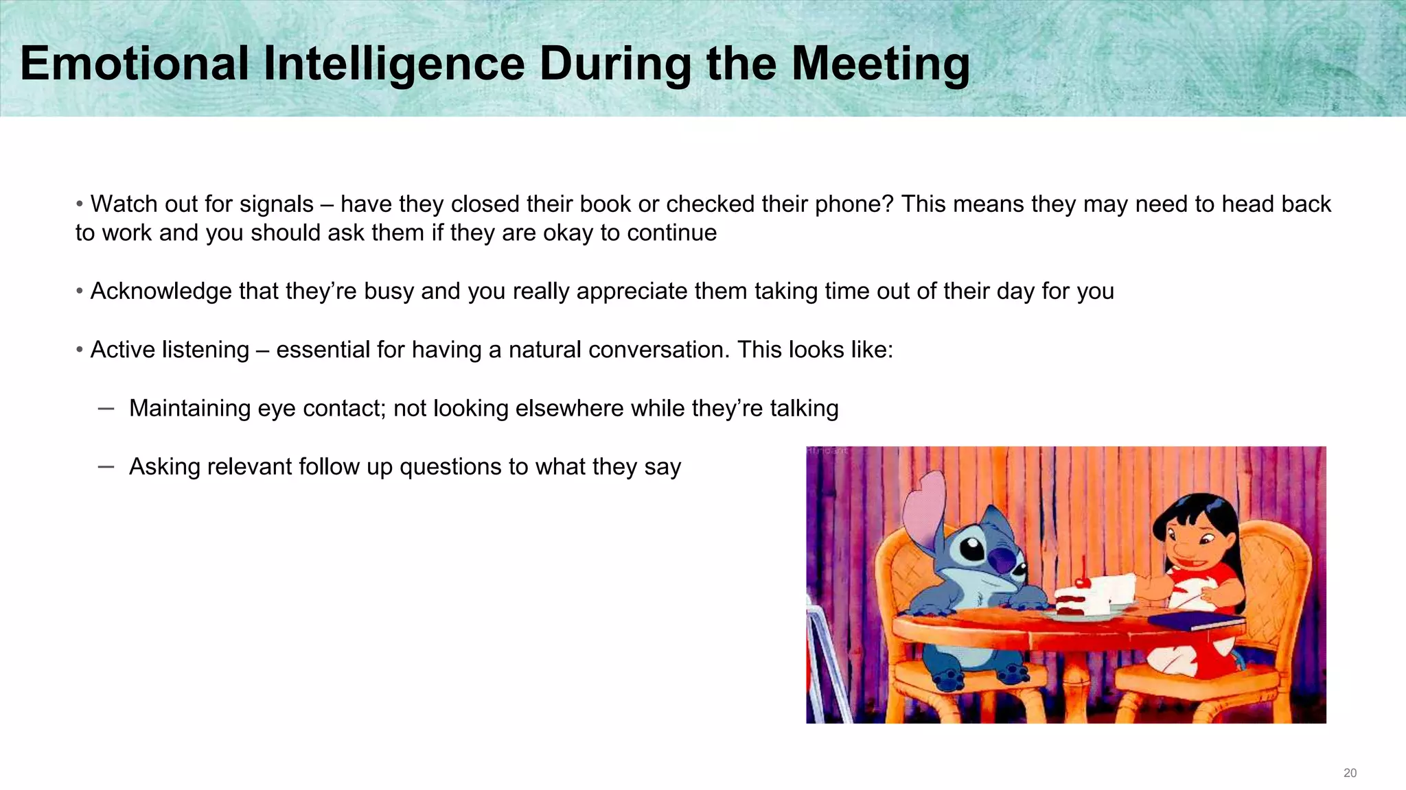 20
Emotional Intelligence During the Meeting
• Watch out for signals – have they closed their book or checked their phone? This means they may need to head back
to work and you should ask them if they are okay to continue
• Acknowledge that they’re busy and you really appreciate them taking time out of their day for you
• Active listening – essential for having a natural conversation. This looks like:
– Maintaining eye contact; not looking elsewhere while they’re talking
– Asking relevant follow up questions to what they say
 