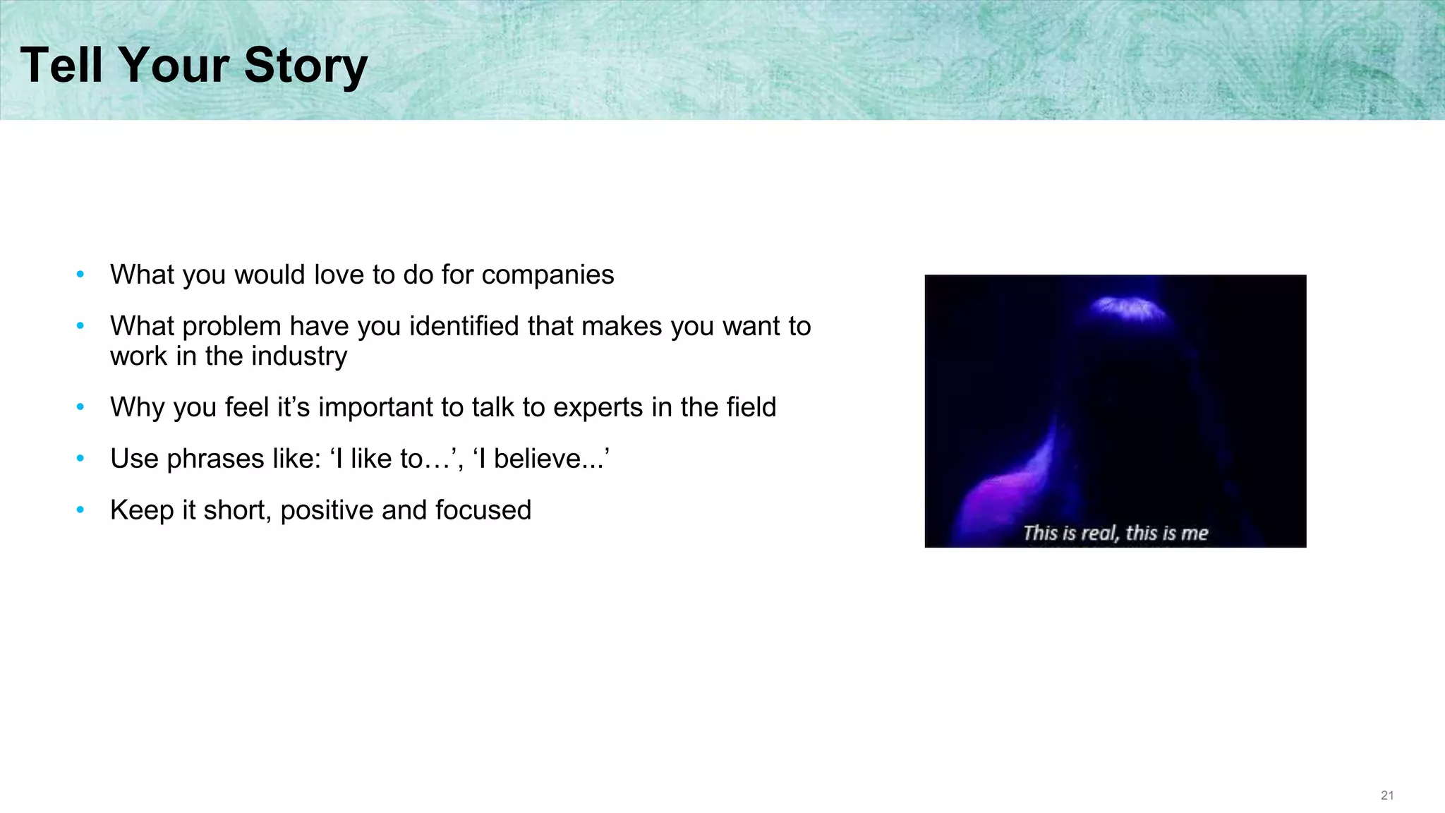 21
Tell Your Story
• What you would love to do for companies
• What problem have you identified that makes you want to
work in the industry
• Why you feel it’s important to talk to experts in the field
• Use phrases like: ‘I like to…’, ‘I believe...’
• Keep it short, positive and focused
 