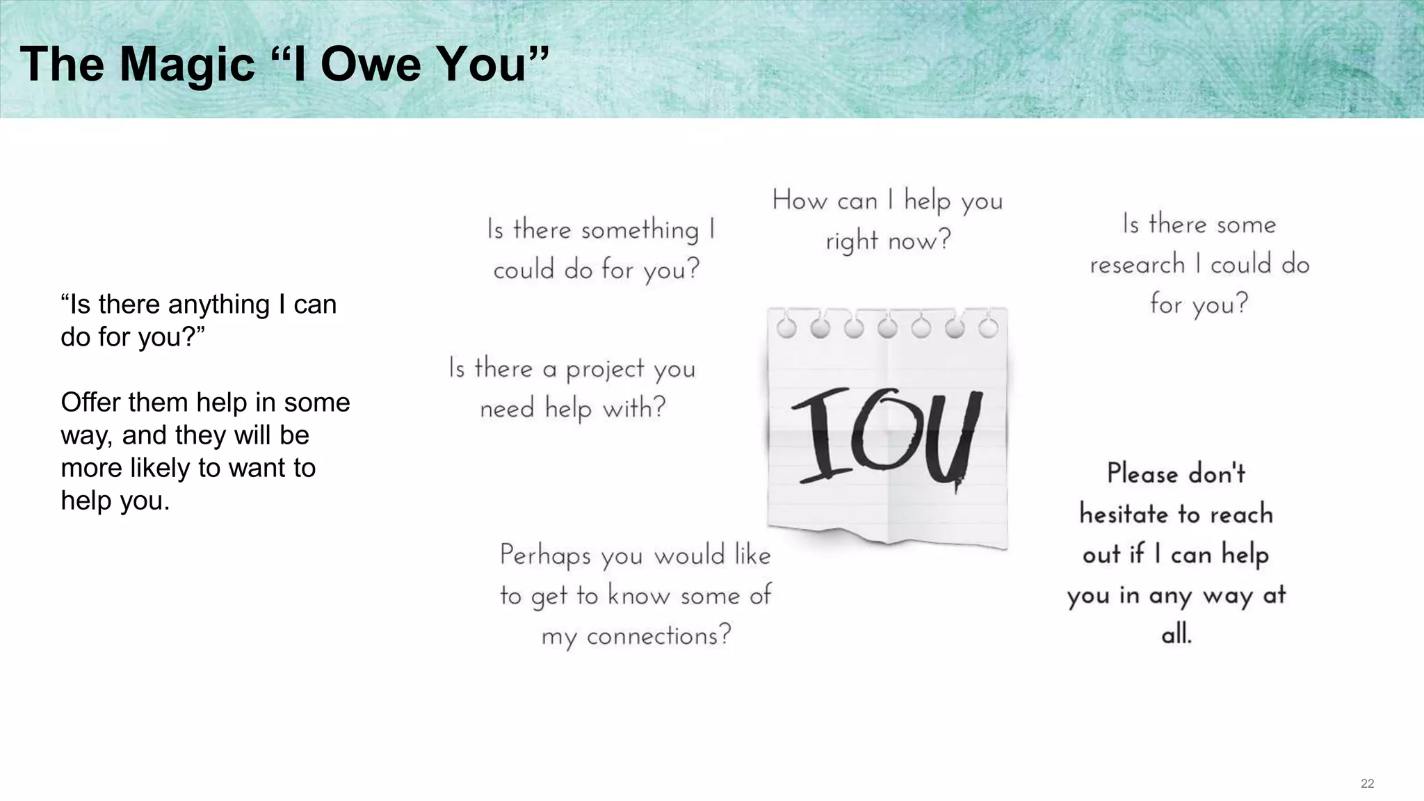 22
The Magic “I Owe You”
“Is there anything I can
do for you?”
Offer them help in some
way, and they will be
more likely to want to
help you.
 