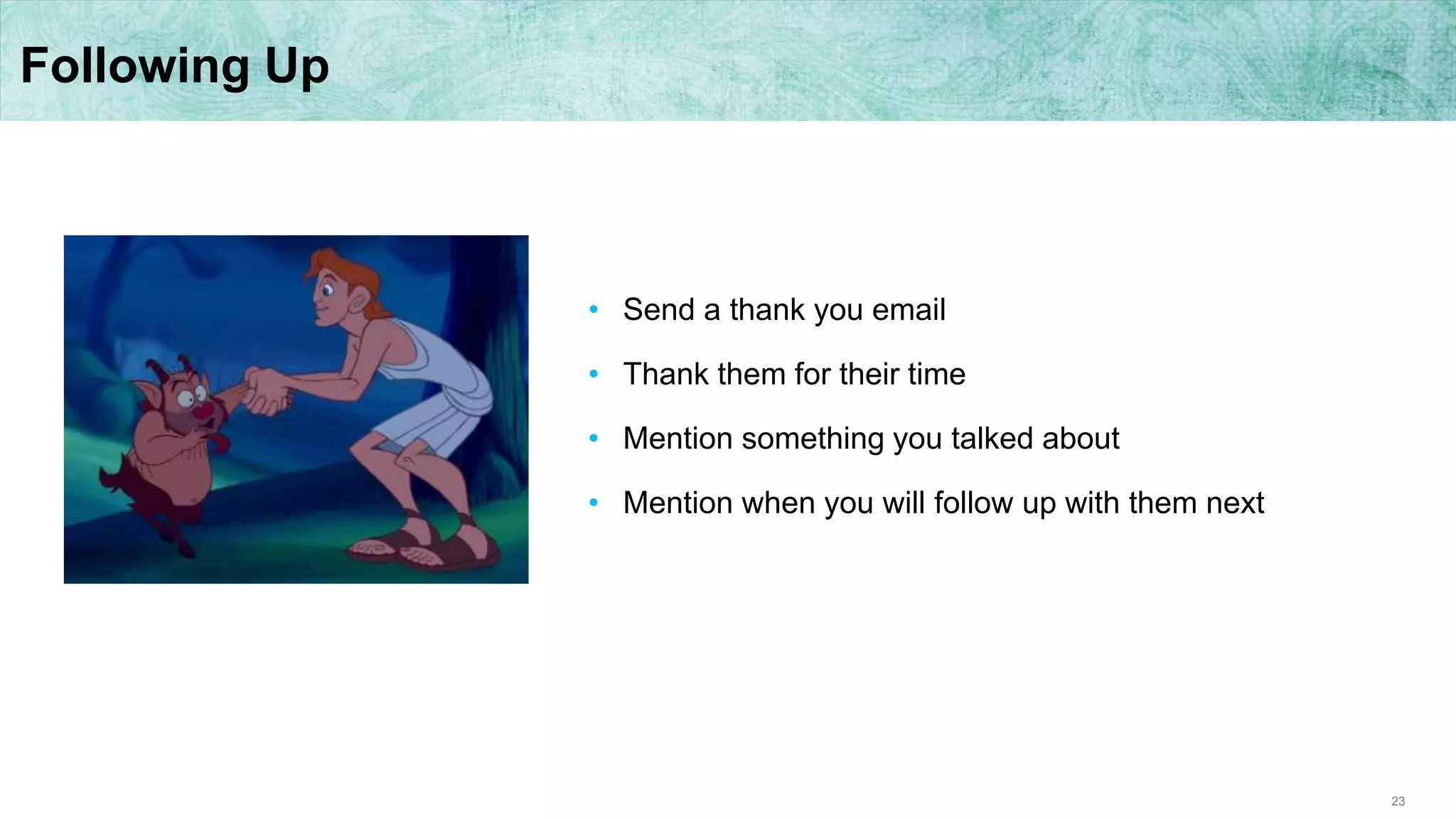 23
Following Up
• Send a thank you email
• Thank them for their time
• Mention something you talked about
• Mention when you will follow up with them next
 