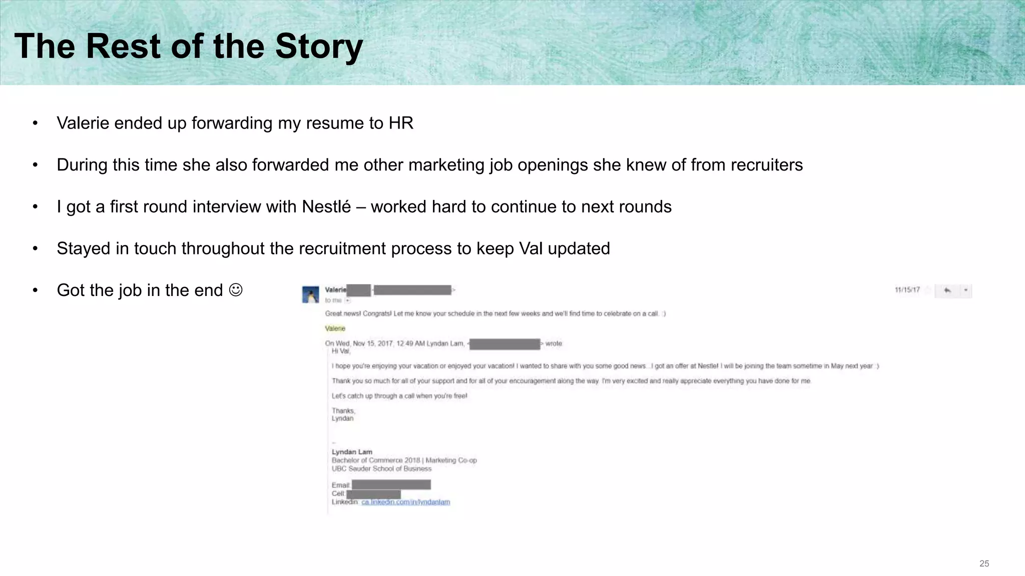 25
The Rest of the Story
• Valerie ended up forwarding my resume to HR
• During this time she also forwarded me other marketing job openings she knew of from recruiters
• I got a first round interview with Nestlé – worked hard to continue to next rounds
• Stayed in touch throughout the recruitment process to keep Val updated
• Got the job in the end 
 