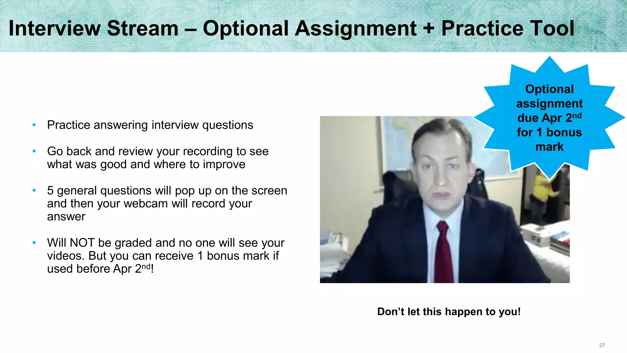 27
Interview Stream – Optional Assignment + Practice Tool
• Practice answering interview questions
• Go back and review your recording to see
what was good and where to improve
• 5 general questions will pop up on the screen
and then your webcam will record your
answer
• Will NOT be graded and no one will see your
videos. But you can receive 1 bonus mark if
used before Apr 2nd!
Optional
assignment
due Apr 2nd
for 1 bonus
mark
Don’t let this happen to you!
 