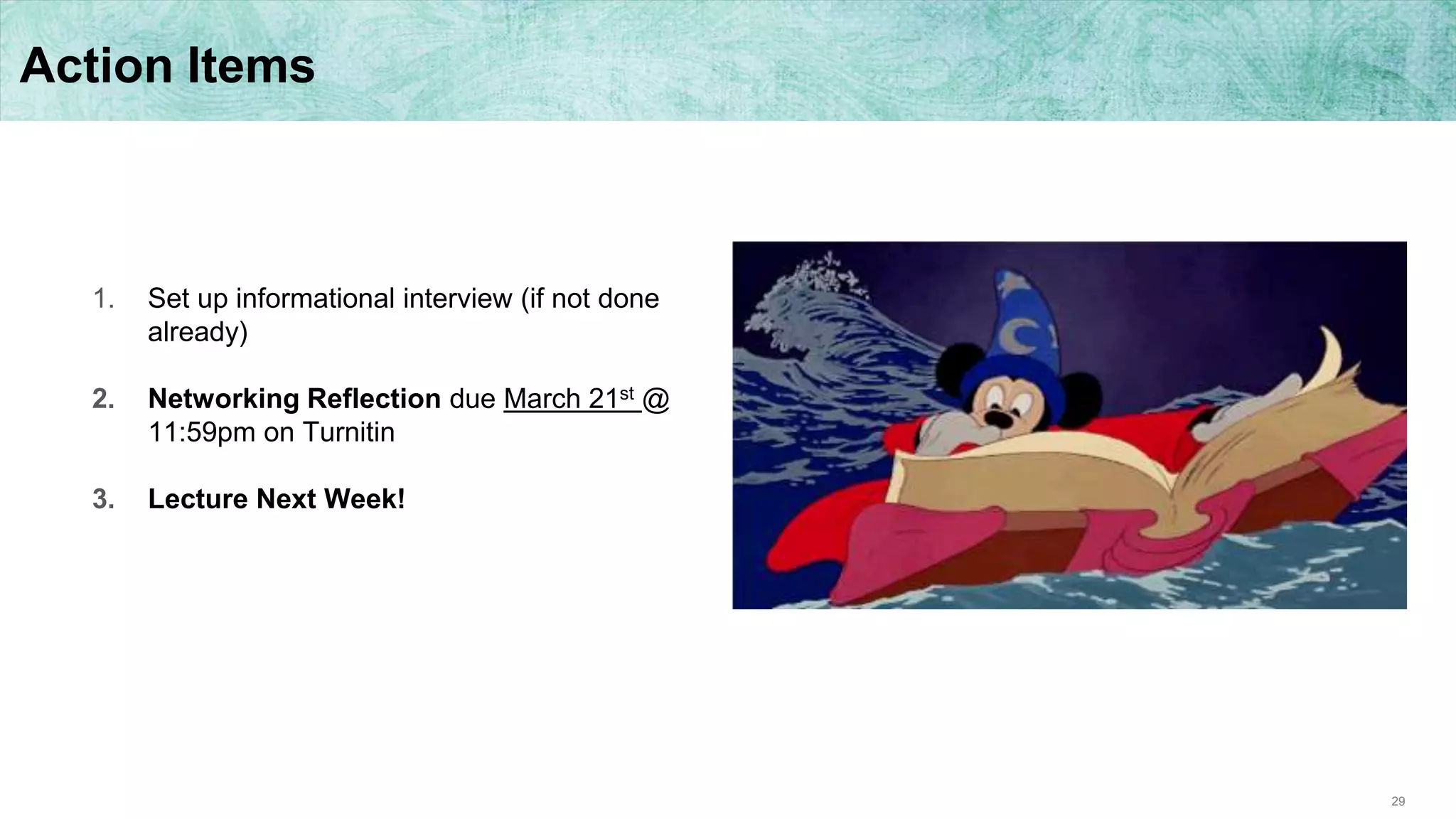 29
Action Items
1. Set up informational interview (if not done
already)
2. Networking Reflection due March 21st @
11:59pm on Turnitin
3. Lecture Next Week!
 