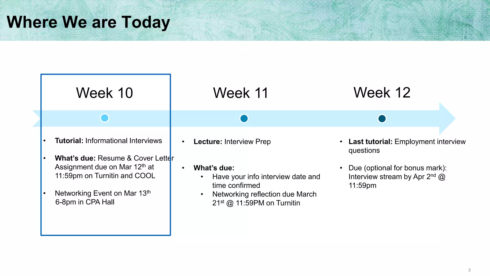 3
Where We are Today
Week 10 Week 12Week 11
• Tutorial: Informational Interviews
• What’s due: Resume & Cover Letter
Assignment due on Mar 12th at
11:59pm on Turnitin and COOL
• Networking Event on Mar 13th
6-8pm in CPA Hall
• Lecture: Interview Prep
• What’s due:
• Have your info interview date and
time confirmed
• Networking reflection due March
21st @ 11:59PM on Turnitin
• Last tutorial: Employment interview
questions
• Due (optional for bonus mark):
Interview stream by Apr 2nd @
11:59pm
 