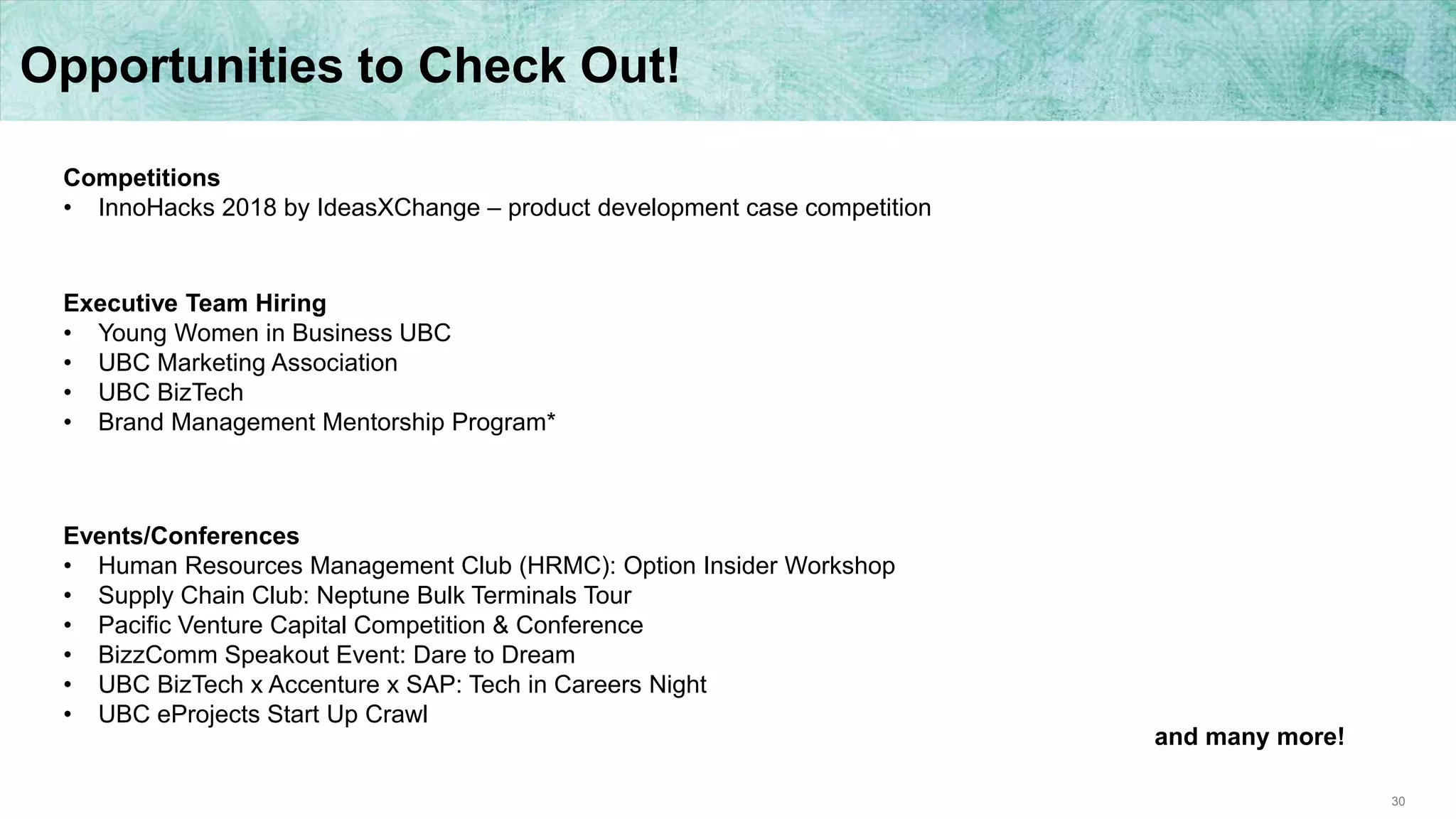 30
Opportunities to Check Out!
Competitions
• InnoHacks 2018 by IdeasXChange – product development case competition
Executive Team Hiring
• Young Women in Business UBC
• UBC Marketing Association
• UBC BizTech
• Brand Management Mentorship Program*
Events/Conferences
• Human Resources Management Club (HRMC): Option Insider Workshop
• Supply Chain Club: Neptune Bulk Terminals Tour
• Pacific Venture Capital Competition & Conference
• BizzComm Speakout Event: Dare to Dream
• UBC BizTech x Accenture x SAP: Tech in Careers Night
• UBC eProjects Start Up Crawl
and many more!
 