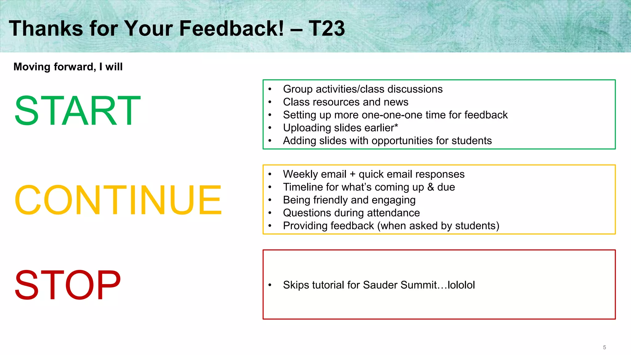 5
Thanks for Your Feedback! – T23
Moving forward, I will
START
CONTINUE
STOP
• Group activities/class discussions
• Class resources and news
• Setting up more one-one-one time for feedback
• Uploading slides earlier*
• Adding slides with opportunities for students
• Weekly email + quick email responses
• Timeline for what’s coming up & due
• Being friendly and engaging
• Questions during attendance
• Providing feedback (when asked by students)
• Skips tutorial for Sauder Summit…lololol
 