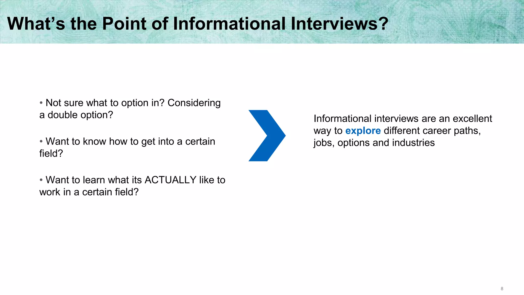 8
What’s the Point of Informational Interviews?
• Not sure what to option in? Considering
a double option?
• Want to know how to get into a certain
field?
• Want to learn what its ACTUALLY like to
work in a certain field?
Informational interviews are an excellent
way to explore different career paths,
jobs, options and industries
 