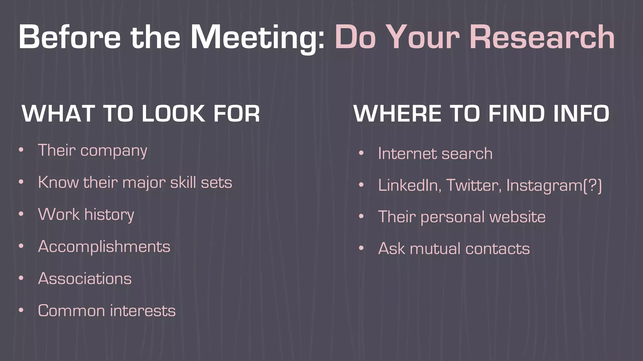 Before the Meeting: Do Your Research
• Their company
• Know their major skill sets
• Work history
• Accomplishments
• Associations
• Common interests
• Internet search
• LinkedIn, Twitter, Instagram(?)
• Their personal website
• Ask mutual contacts
WHAT TO LOOK FOR WHERE TO FIND INFO
 