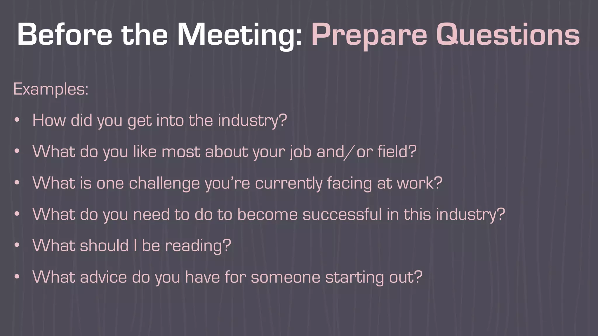 Before the Meeting: Prepare Questions
Examples:
• How did you get into the industry?
• What do you like most about your job and/or field?
• What is one challenge you’re currently facing at work?
• What do you need to do to become successful in this industry?
• What should I be reading?
• What advice do you have for someone starting out?
 