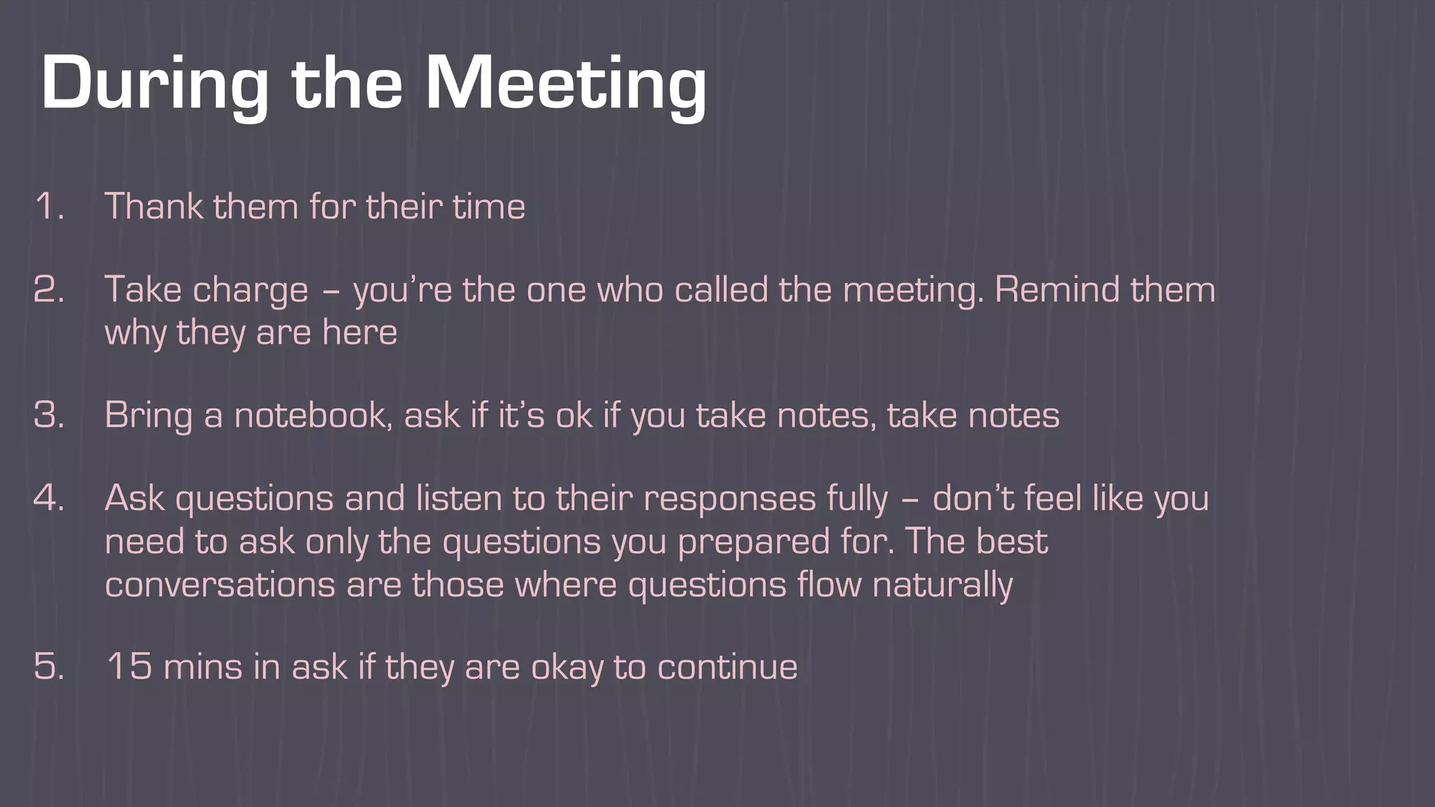 During the Meeting
1. Thank them for their time
2. Take charge – you’re the one who called the meeting. Remind them
why they are here
3. Bring a notebook, ask if it’s ok if you take notes, take notes
4. Ask questions and listen to their responses fully – don’t feel like you
need to ask only the questions you prepared for. The best
conversations are those where questions flow naturally
5. 15 mins in ask if they are okay to continue
 