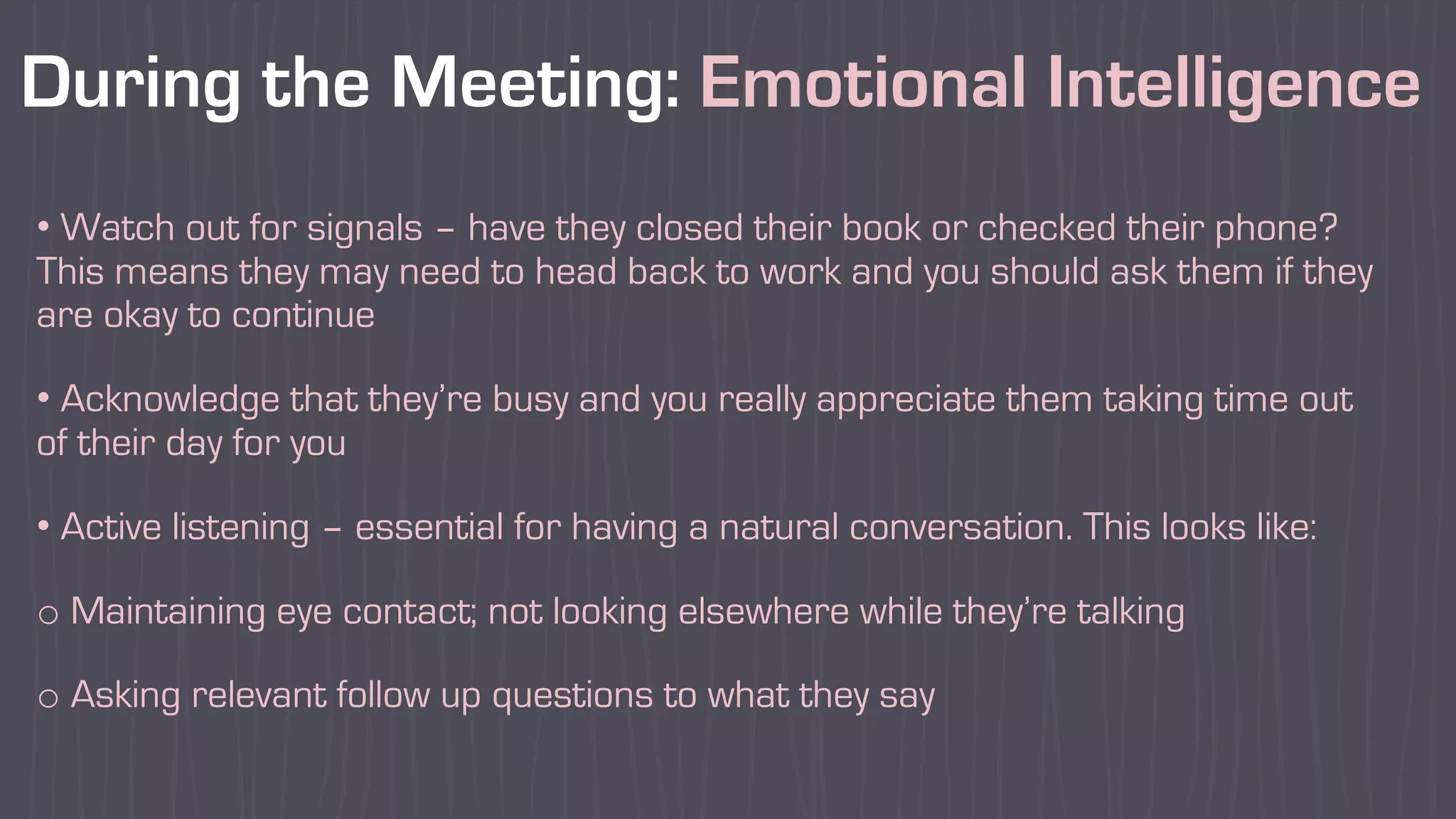 During the Meeting: Emotional Intelligence
• Watch out for signals – have they closed their book or checked their phone?
This means they may need to head back to work and you should ask them if they
are okay to continue
• Acknowledge that they’re busy and you really appreciate them taking time out
of their day for you
• Active listening – essential for having a natural conversation. This looks like:
o Maintaining eye contact; not looking elsewhere while they’re talking
o Asking relevant follow up questions to what they say
 