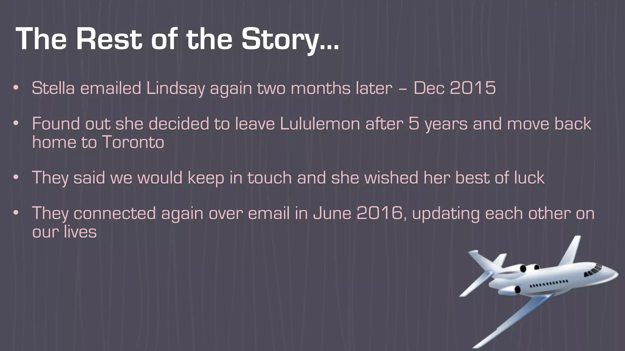 The Rest of the Story…
• Stella emailed Lindsay again two months later – Dec 2015
• Found out she decided to leave Lululemon after 5 years and move back
home to Toronto
• They said we would keep in touch and she wished her best of luck
• They connected again over email in June 2016, updating each other on
our lives
 