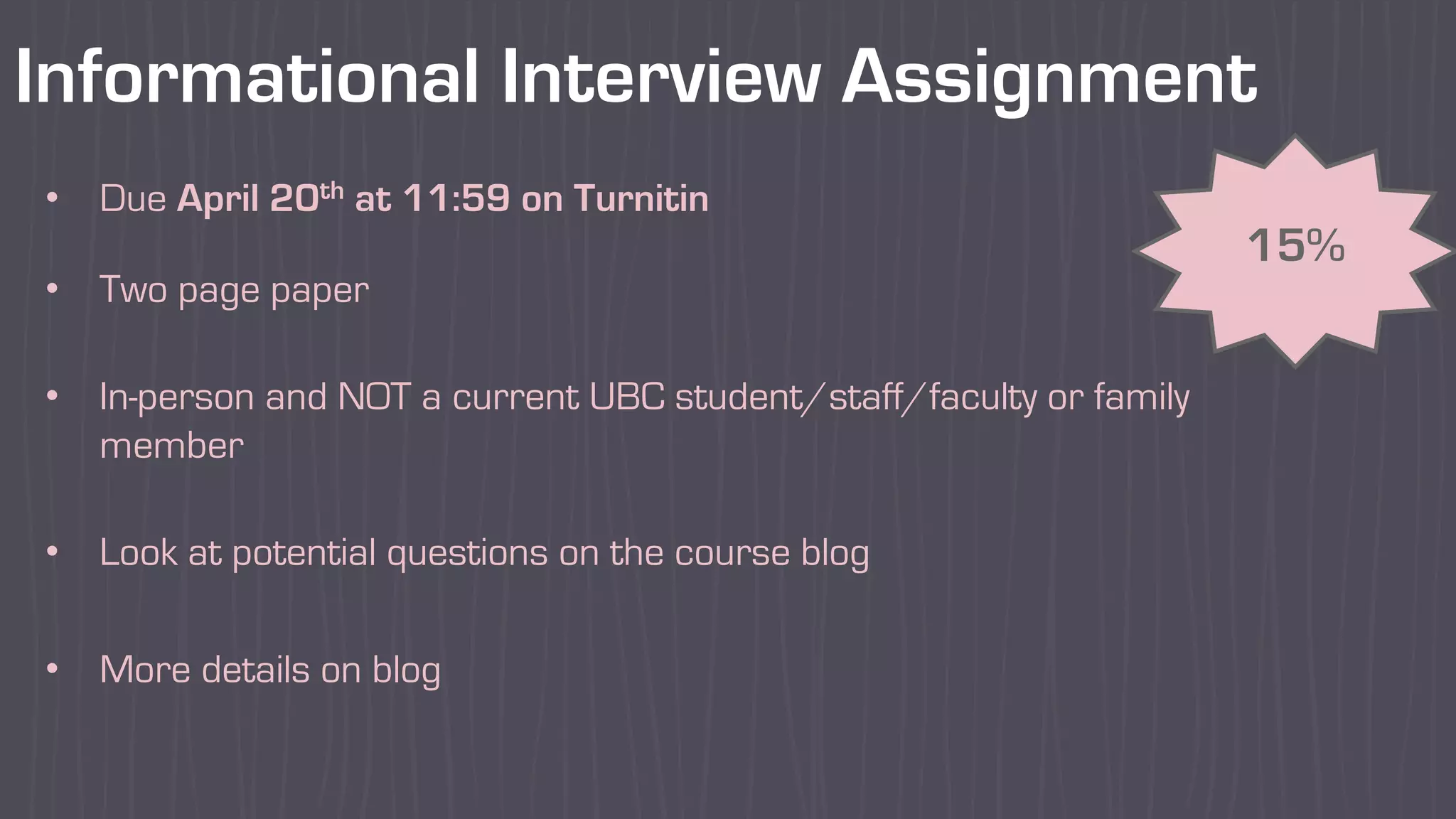 Informational Interview Assignment
15%
• Due April 20th at 11:59 on Turnitin
• Two page paper
• In-person and NOT a current UBC student/staff/faculty or family
member
• Look at potential questions on the course blog
• More details on blog
 