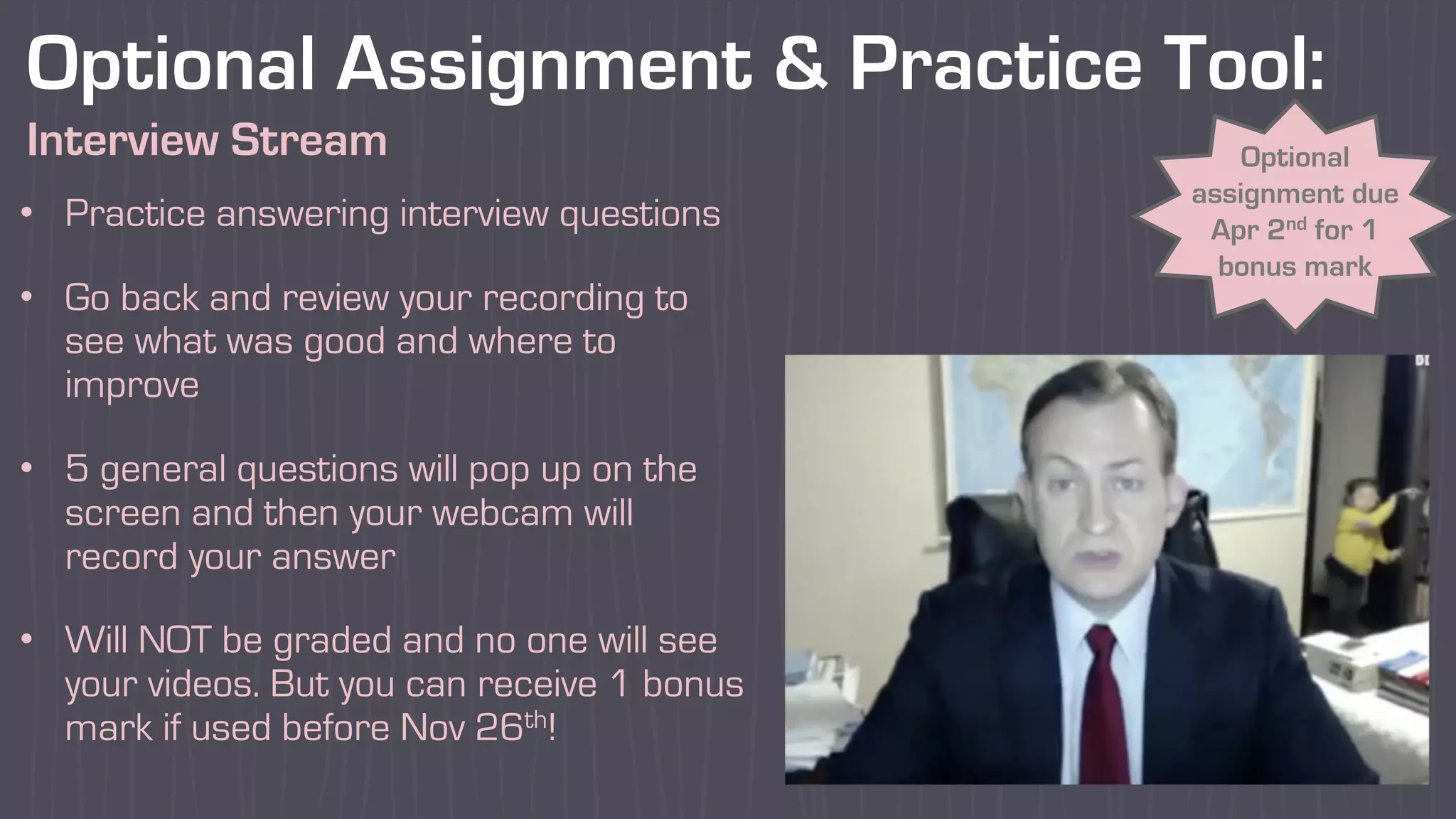 Optional Assignment & Practice Tool:
Interview Stream Optional
assignment due
Apr 2nd for 1
bonus mark
• Practice answering interview questions
• Go back and review your recording to
see what was good and where to
improve
• 5 general questions will pop up on the
screen and then your webcam will
record your answer
• Will NOT be graded and no one will see
your videos. But you can receive 1 bonus
mark if used before Nov 26th!
 