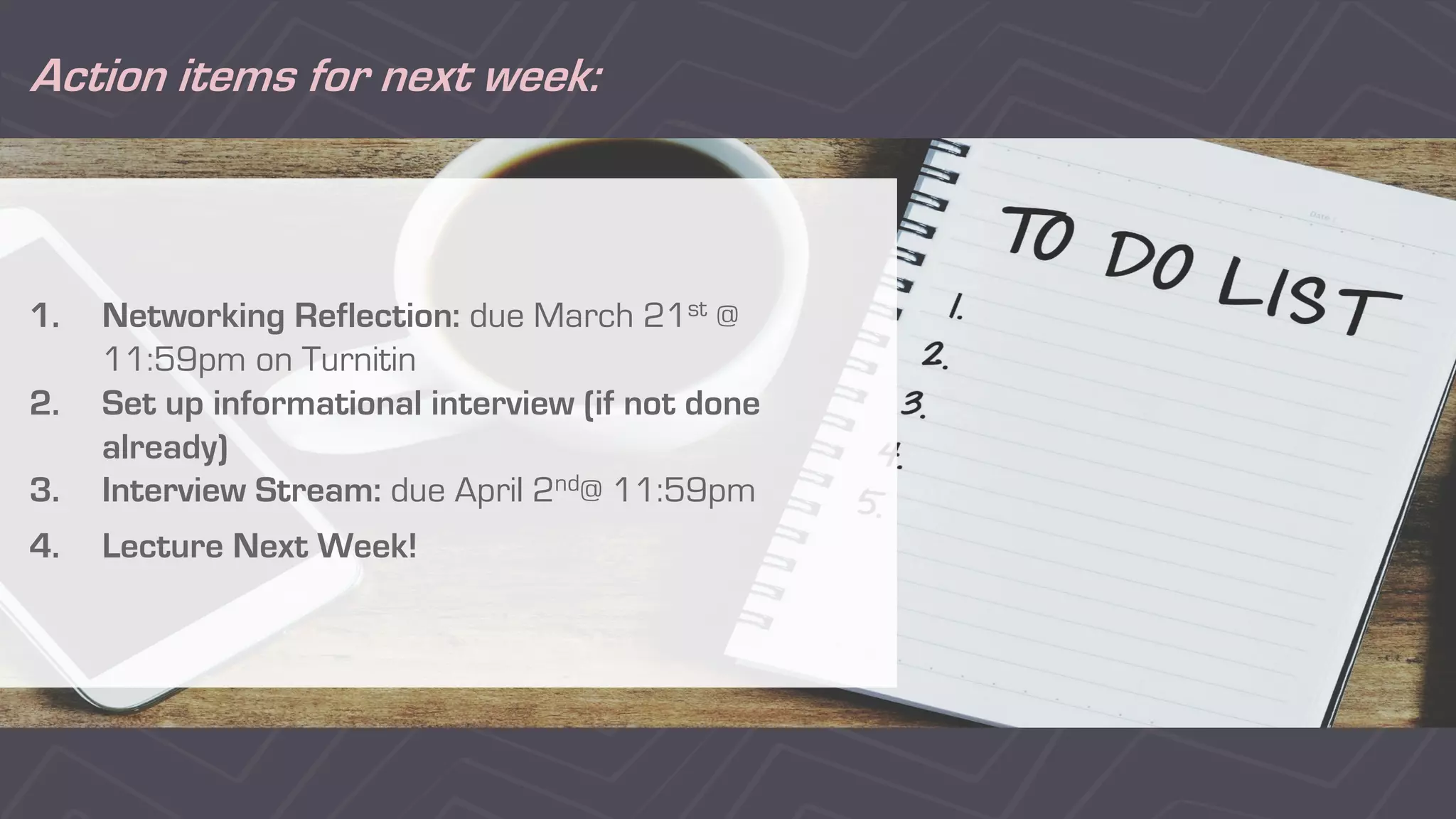 Action items for next week:
1. Networking Reflection: due March 21st @
11:59pm on Turnitin
2. Set up informational interview (if not done
already)
3. Interview Stream: due April 2nd@ 11:59pm
4. Lecture Next Week!
 
