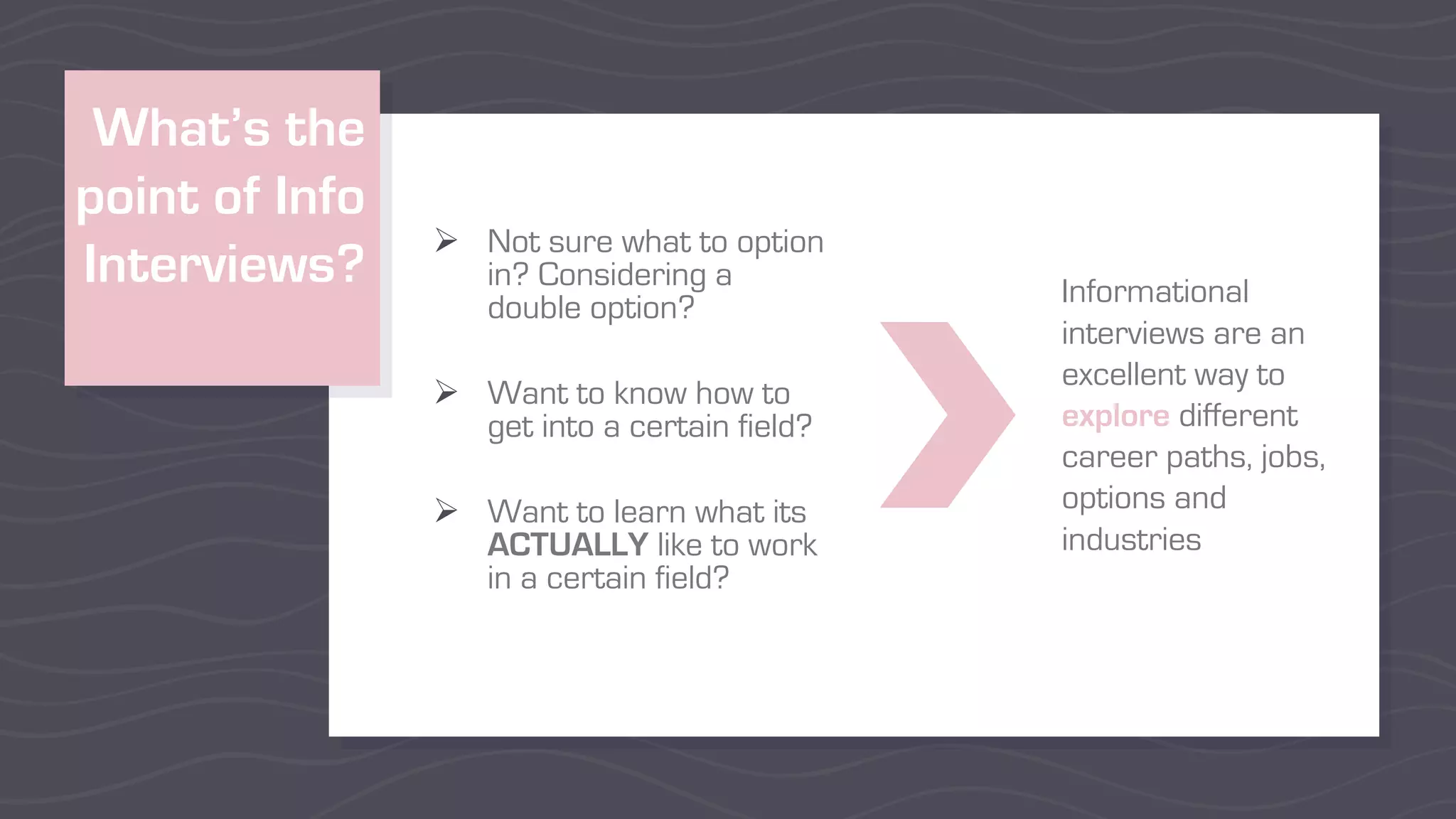 What’s the
point of Info
Interviews?
Ø Not sure what to option
in? Considering a
double option?
Ø Want to know how to
get into a certain field?
Ø Want to learn what its
ACTUALLY like to work
in a certain field?
Informational
interviews are an
excellent way to
explore different
career paths, jobs,
options and
industries
 