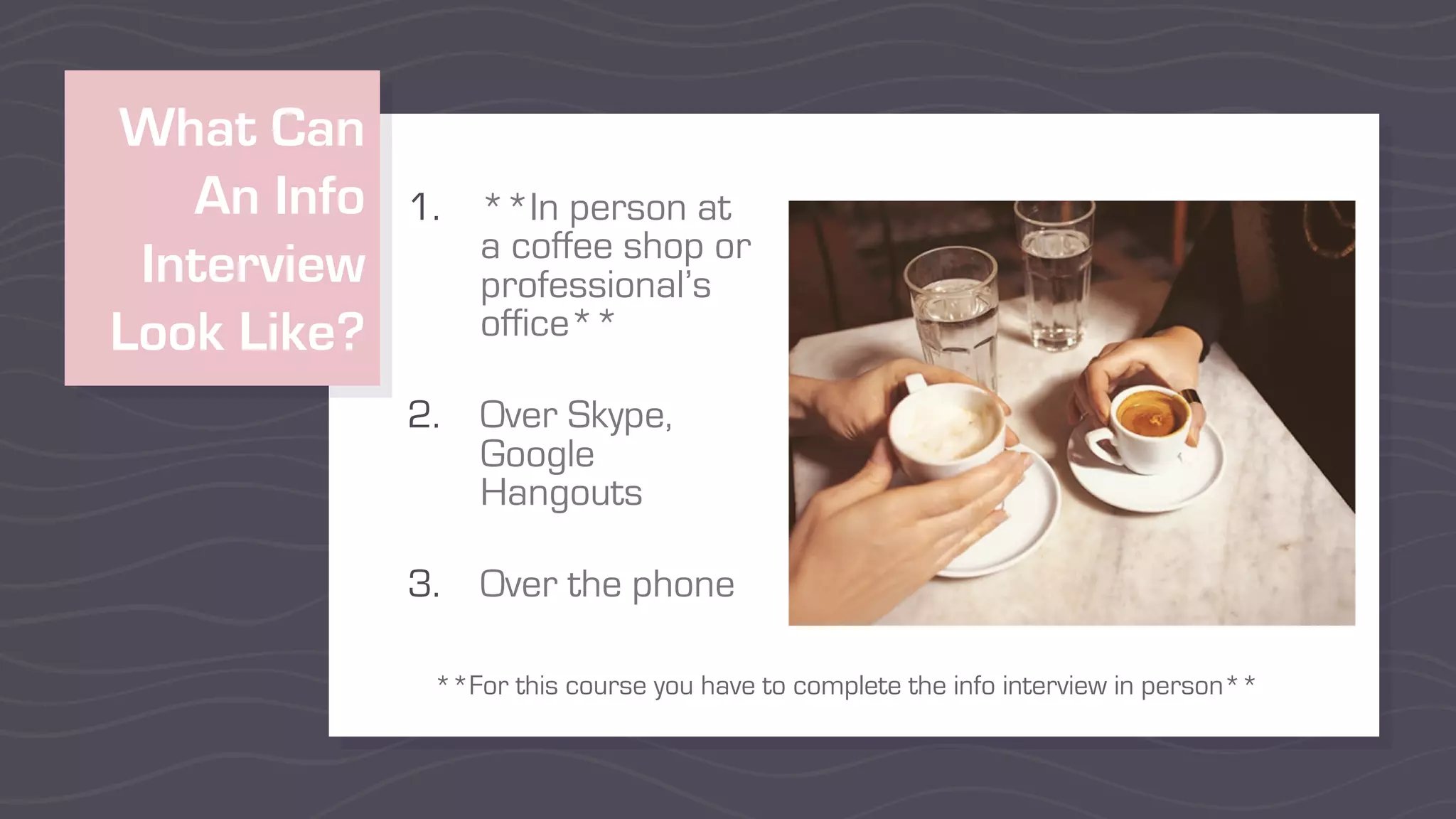 What Can
An Info
Interview
Look Like?
1. **In person at
a coffee shop or
professional’s
office**
2. Over Skype,
Google
Hangouts
3. Over the phone
**For this course you have to complete the info interview in person**
 