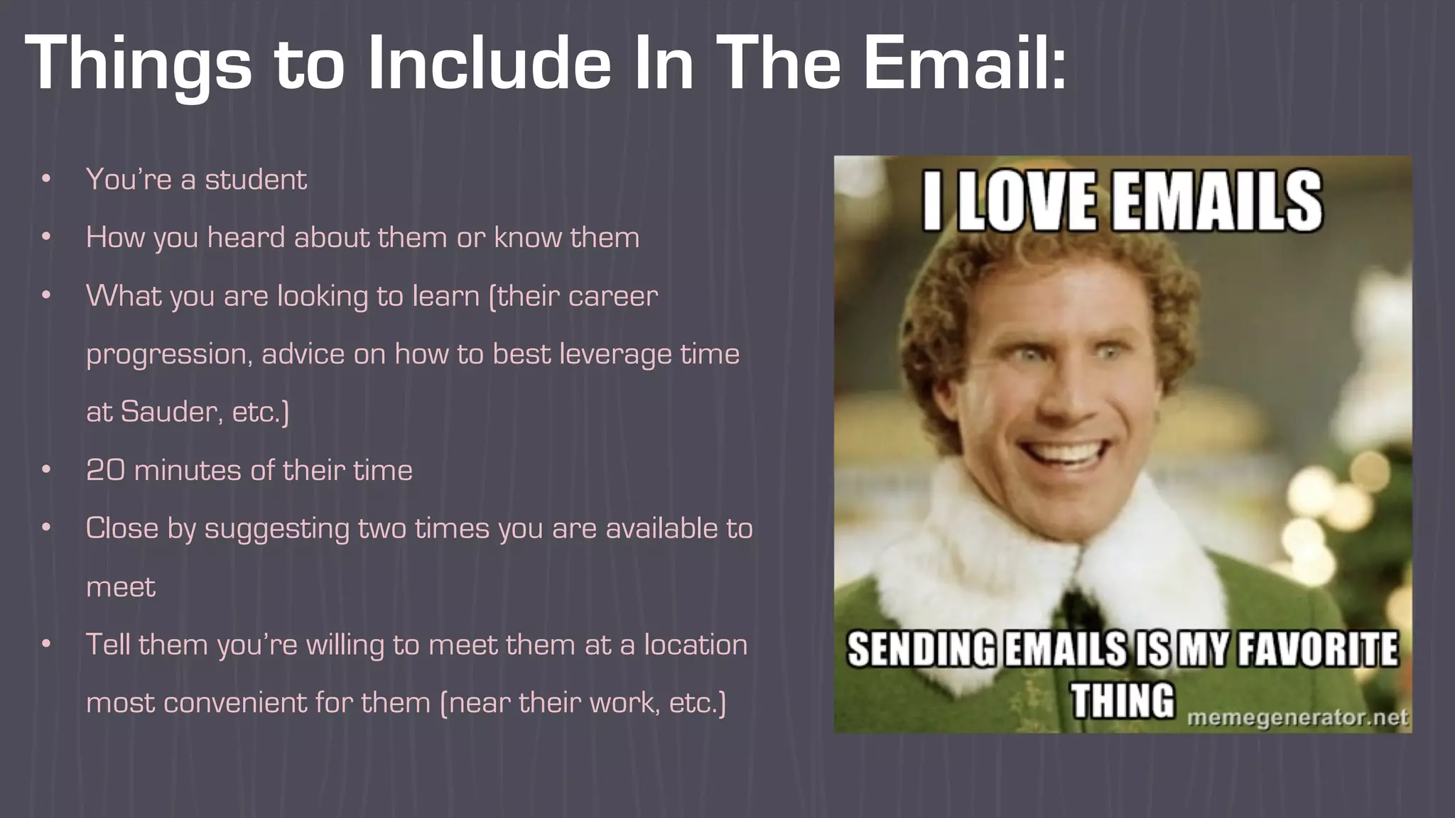 Things to Include In The Email:
• You’re a student
• How you heard about them or know them
• What you are looking to learn (their career
progression, advice on how to best leverage time
at Sauder, etc.)
• 20 minutes of their time
• Close by suggesting two times you are available to
meet
• Tell them you’re willing to meet them at a location
most convenient for them (near their work, etc.)
 