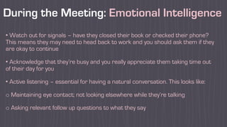 During the Meeting: Emotional Intelligence
• Watch out for signals – have they closed their book or checked their phone?
This means they may need to head back to work and you should ask them if they
are okay to continue
• Acknowledge that they’re busy and you really appreciate them taking time out
of their day for you
• Active listening – essential for having a natural conversation. This looks like:
o Maintaining eye contact; not looking elsewhere while they’re talking
o Asking relevant follow up questions to what they say
 