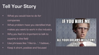 Tell Your Story
• What you would love to do for
companies
• What problem have you identified that
makes you want to work in the industry
• Why you feel it’s important to talk to
experts in the field
• Use phrases like: ‘I like to…’, ‘I believe...’
• Keep it short, positive and focused
 
