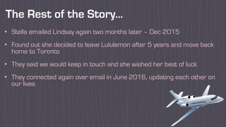 The Rest of the Story…
• Stella emailed Lindsay again two months later – Dec 2015
• Found out she decided to leave Lululemon after 5 years and move back
home to Toronto
• They said we would keep in touch and she wished her best of luck
• They connected again over email in June 2016, updating each other on
our lives
 