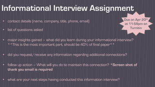 Informational Interview Assignment
• contact details (name, company, title, phone, email)
• list of questions asked
• major insights gained – what did you learn during your informational interview?
**This is the most important part, should be 40% of final paper**
• did you request/receive any information regarding additional connections?
• follow up action – What will you do to maintain this connection? *Screen shot of
thank you email is required
• what are your next steps having conducted this information interview?
Due on Apr 20th
at 11:59pm on
Turnitin
 