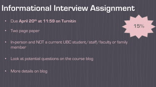Informational Interview Assignment
15%
• Due April 20th at 11:59 on Turnitin
• Two page paper
• In-person and NOT a current UBC student/staff/faculty or family
member
• Look at potential questions on the course blog
• More details on blog
 