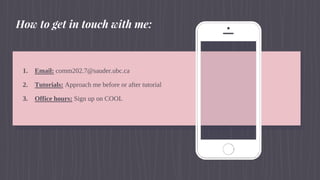 1. Email: comm202.7@sauder.ubc.ca
2. Tutorials: Approach me before or after tutorial
3. Office hours: Sign up on COOL
How to get in touch with me:
 