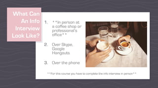 What Can
An Info
Interview
Look Like?
1. **In person at
a coffee shop or
professional’s
office**
2. Over Skype,
Google
Hangouts
3. Over the phone
**For this course you have to complete the info interview in person**
 