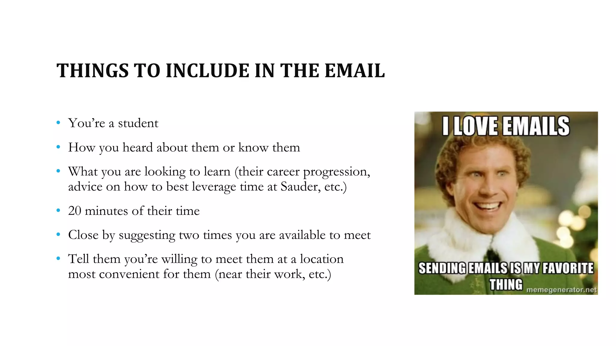 THINGS TO INCLUDE IN THE EMAIL
• You’re a student
• How you heard about them or know them
• What you are looking to learn (their career progression,
advice on how to best leverage time at Sauder, etc.)
• 20 minutes of their time
• Close by suggesting two times you are available to meet
• Tell them you’re willing to meet them at a location
most convenient for them (near their work, etc.)
 