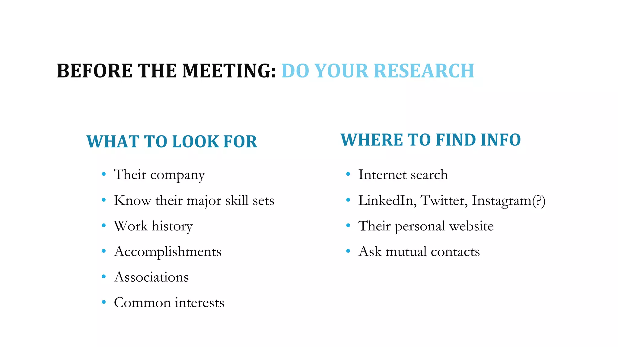 BEFORE THE MEETING: DO YOUR RESEARCH
WHAT TO LOOK FOR WHERE TO FIND INFO
• Their company
• Know their major skill sets
• Work history
• Accomplishments
• Associations
• Common interests
• Internet search
• LinkedIn, Twitter, Instagram(?)
• Their personal website
• Ask mutual contacts
 