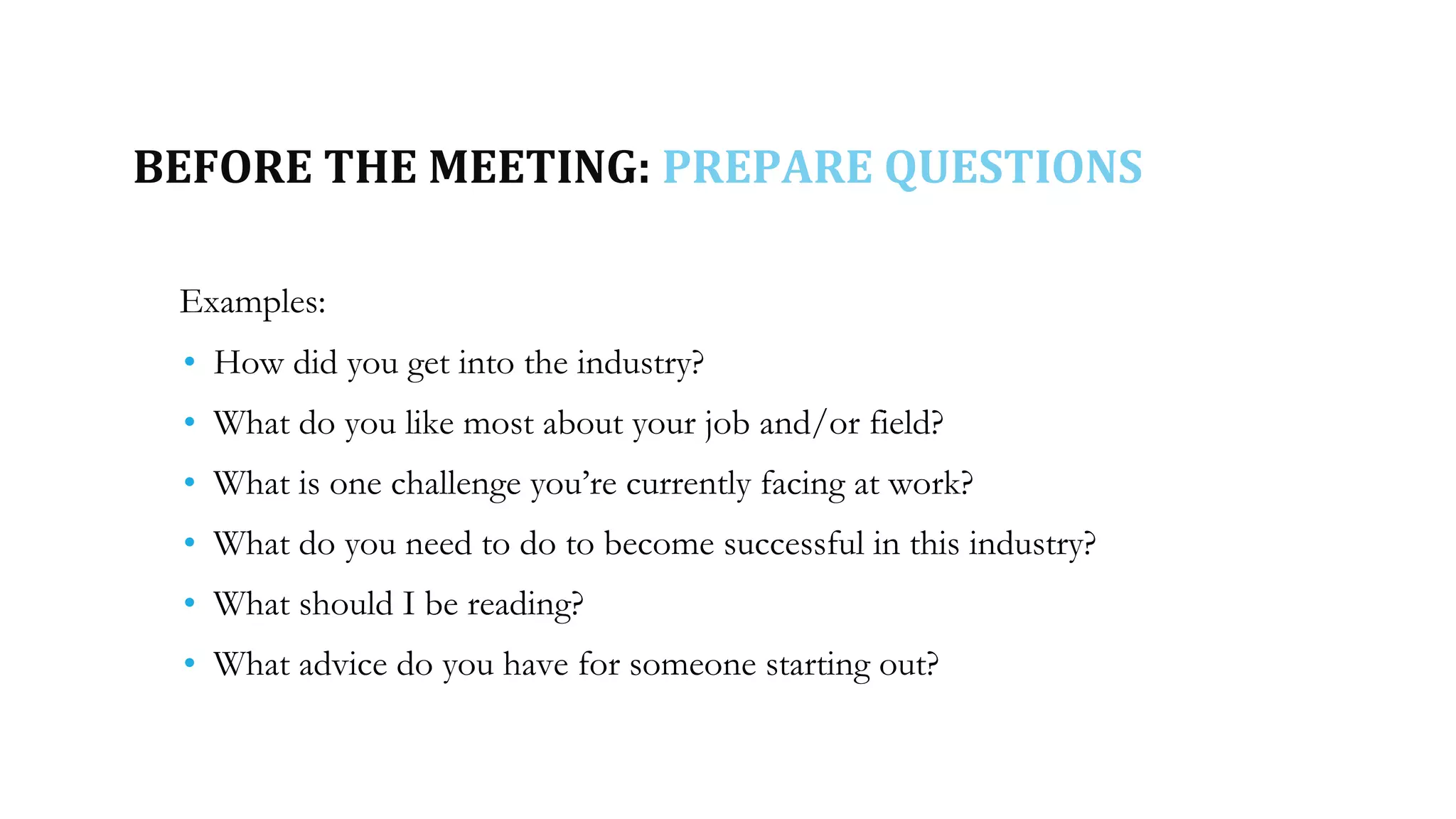 BEFORE THE MEETING: PREPARE QUESTIONS
Examples:
• How did you get into the industry?
• What do you like most about your job and/or field?
• What is one challenge you’re currently facing at work?
• What do you need to do to become successful in this industry?
• What should I be reading?
• What advice do you have for someone starting out?
 
