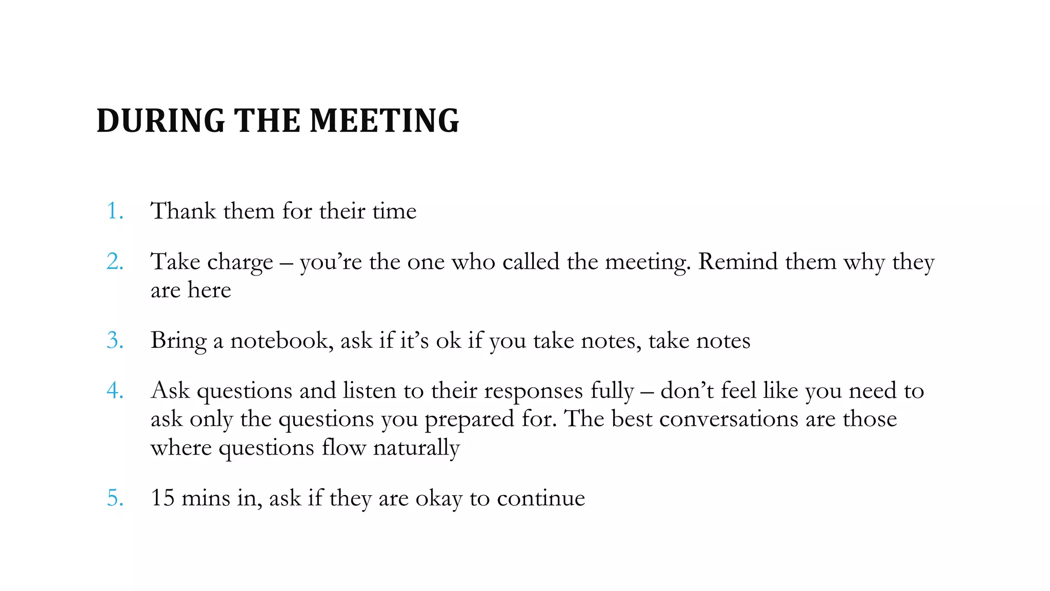 DURING THE MEETING
1. Thank them for their time
2. Take charge – you’re the one who called the meeting. Remind them why they
are here
3. Bring a notebook, ask if it’s ok if you take notes, take notes
4. Ask questions and listen to their responses fully – don’t feel like you need to
ask only the questions you prepared for. The best conversations are those
where questions flow naturally
5. 15 mins in, ask if they are okay to continue
 