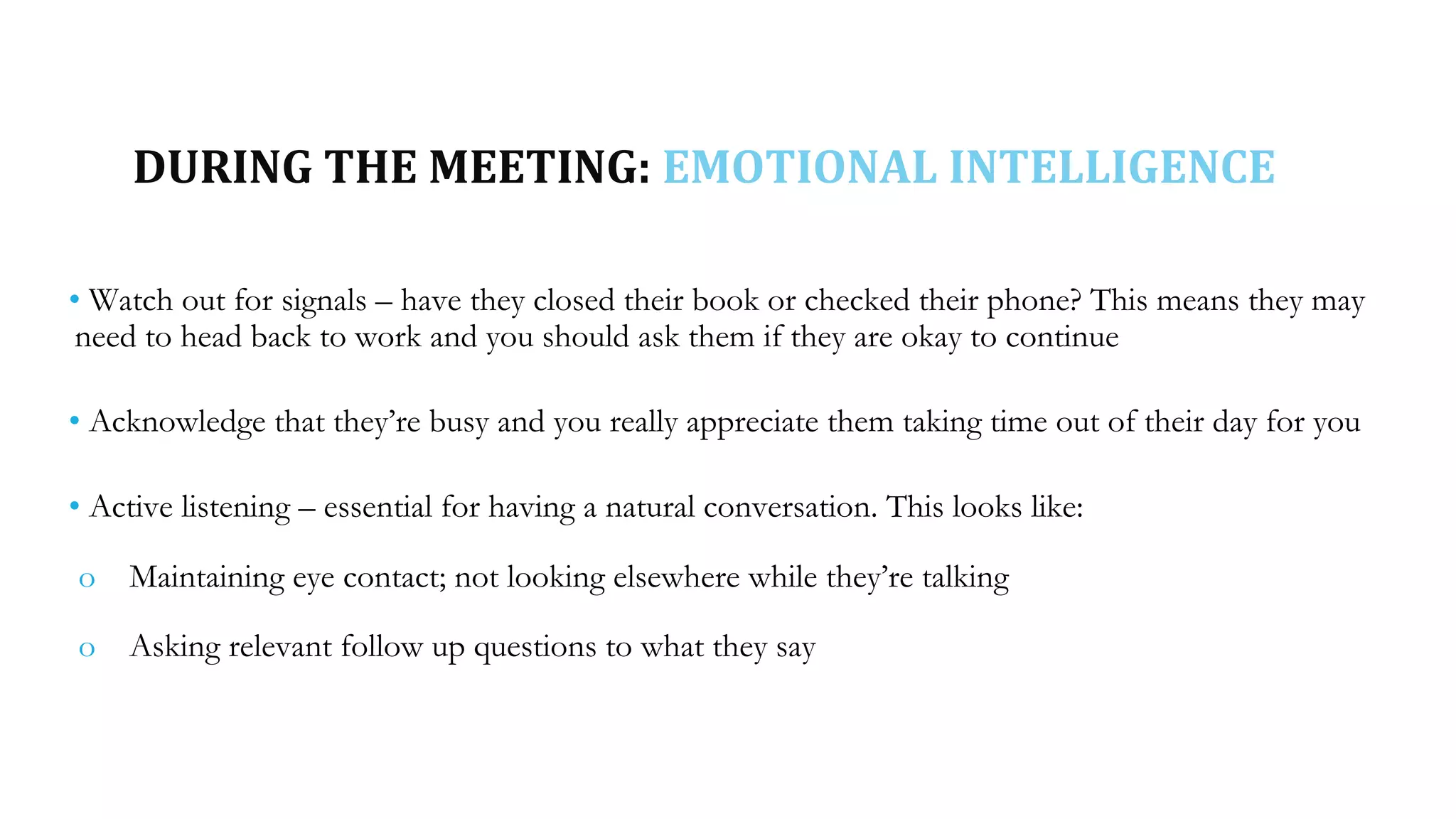 DURING THE MEETING: EMOTIONAL INTELLIGENCE
• Watch out for signals – have they closed their book or checked their phone? This means they may
need to head back to work and you should ask them if they are okay to continue
• Acknowledge that they’re busy and you really appreciate them taking time out of their day for you
• Active listening – essential for having a natural conversation. This looks like:
o Maintaining eye contact; not looking elsewhere while they’re talking
o Asking relevant follow up questions to what they say
 