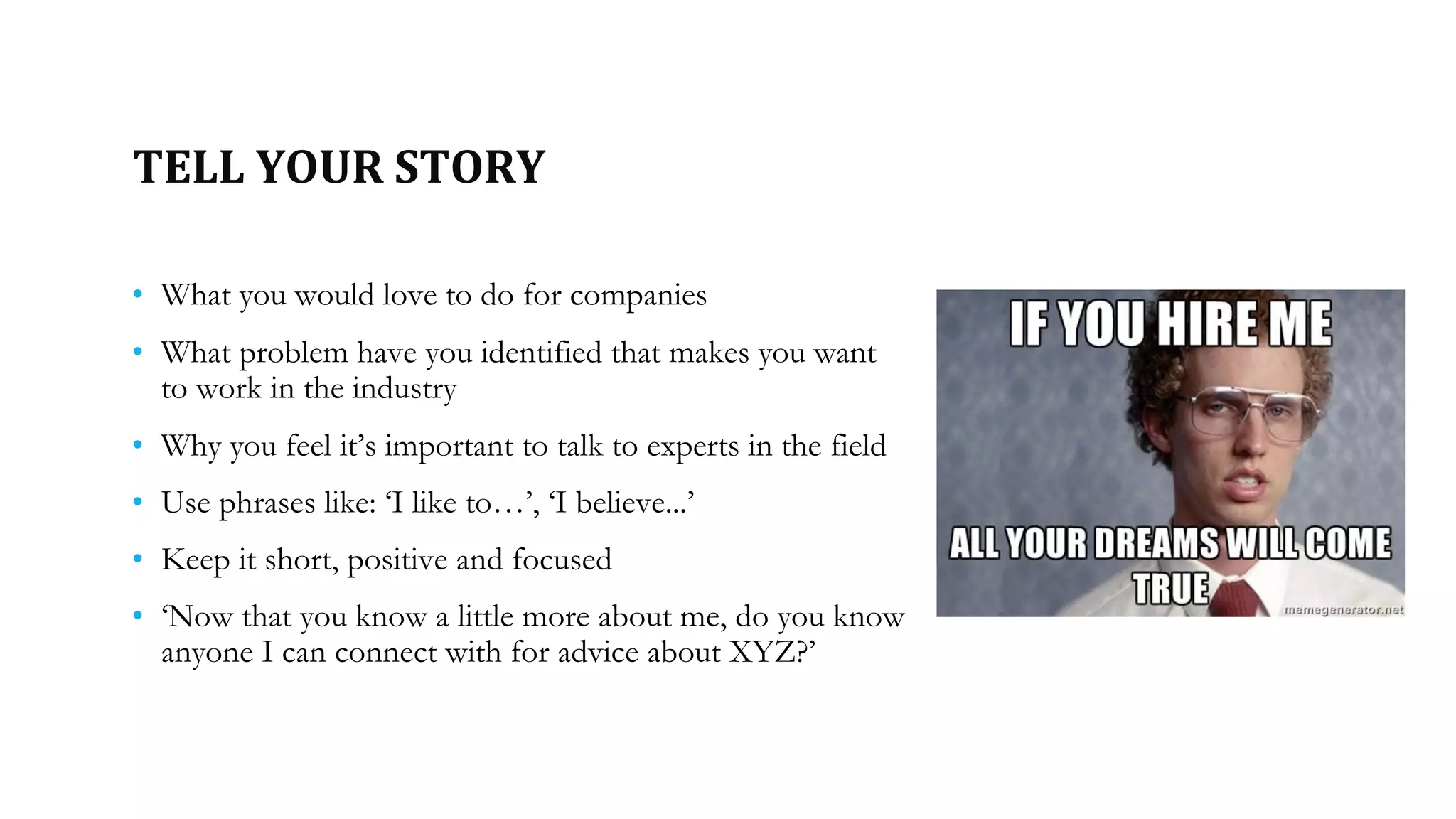 TELL YOUR STORY
• What you would love to do for companies
• What problem have you identified that makes you want
to work in the industry
• Why you feel it’s important to talk to experts in the field
• Use phrases like: ‘I like to…’, ‘I believe...’
• Keep it short, positive and focused
• ‘Now that you know a little more about me, do you know
anyone I can connect with for advice about XYZ?’
 